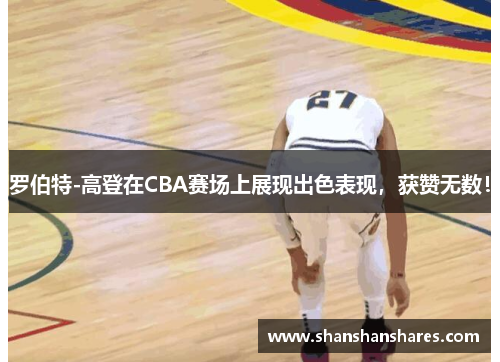 罗伯特-高登在CBA赛场上展现出色表现，获赞无数！
